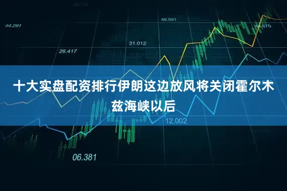 十大实盘配资排行伊朗这边放风将关闭霍尔木兹海峡以后