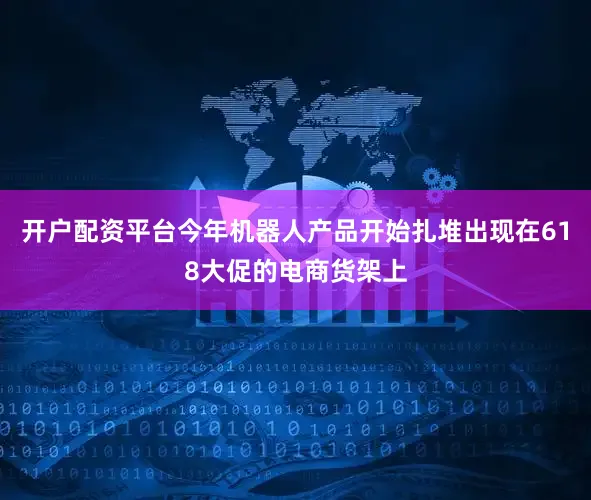 开户配资平台今年机器人产品开始扎堆出现在618大促的电商货架上