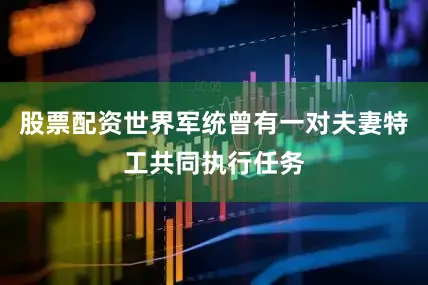 股票配资世界军统曾有一对夫妻特工共同执行任务