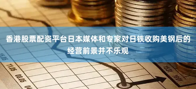 香港股票配资平台日本媒体和专家对日铁收购美钢后的经营前景并不乐观