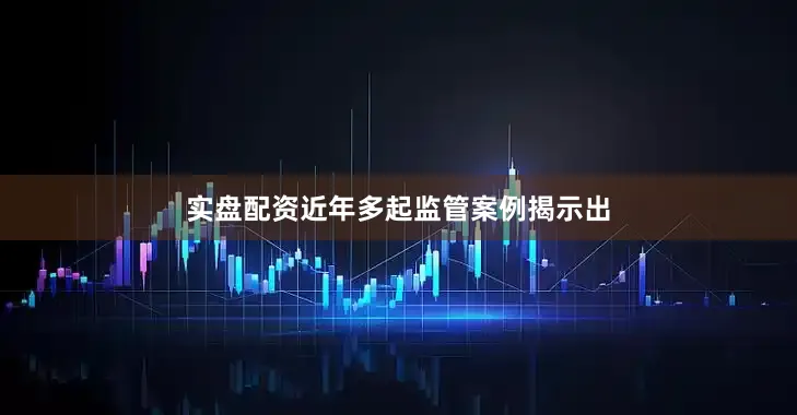 实盘配资近年多起监管案例揭示出