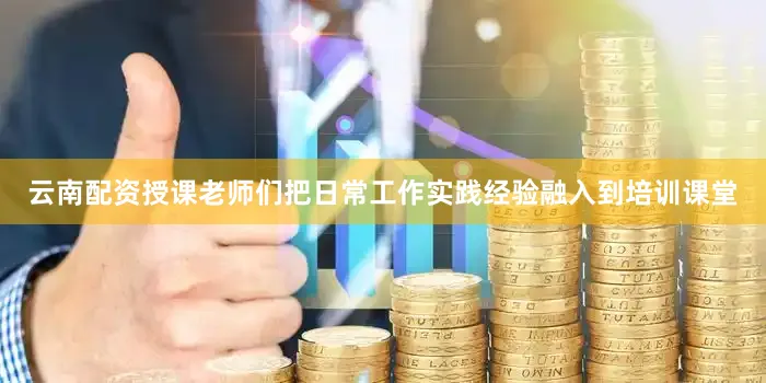云南配资授课老师们把日常工作实践经验融入到培训课堂