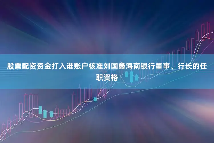股票配资资金打入谁账户核准刘国鑫海南银行董事、行长的任职资格