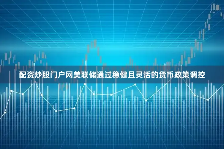 配资炒股门户网美联储通过稳健且灵活的货币政策调控
