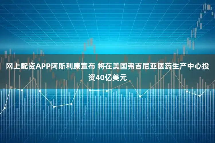 网上配资APP阿斯利康宣布 将在美国弗吉尼亚医药生产中心投资40亿美元